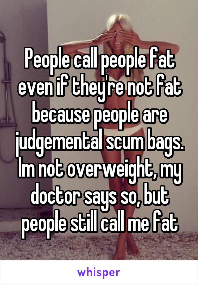 People call people fat even if they're not fat because people are judgemental scum bags. Im not overweight, my doctor says so, but people still call me fat