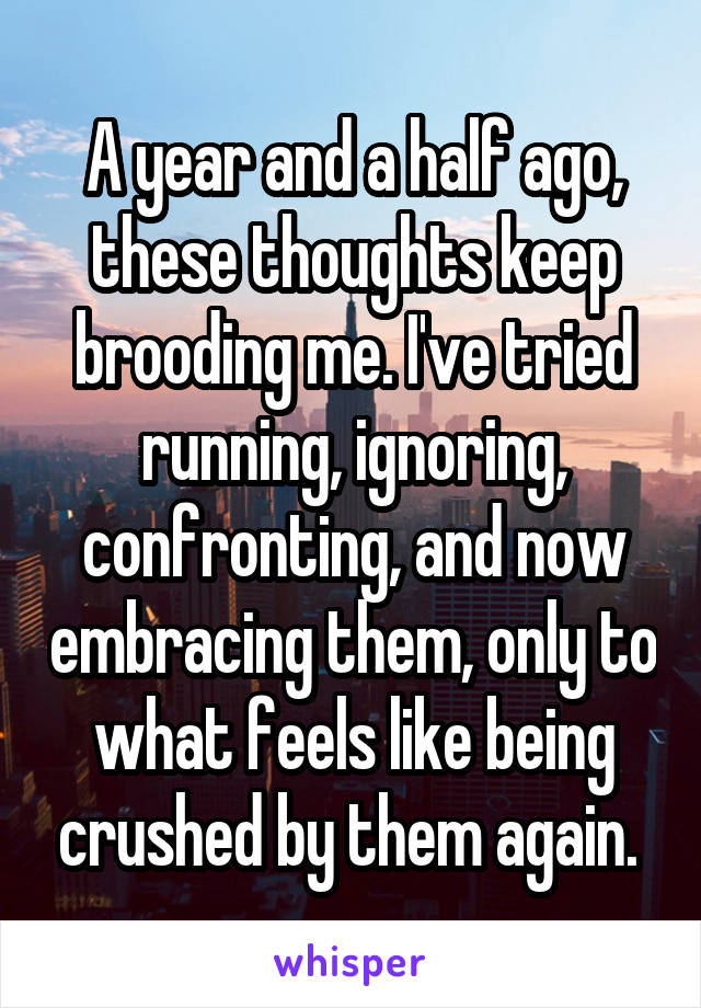 A year and a half ago, these thoughts keep brooding me. I've tried running, ignoring, confronting, and now embracing them, only to what feels like being crushed by them again. 