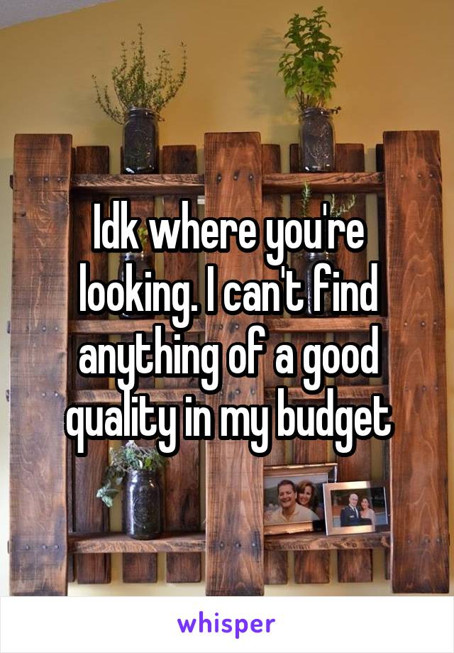 Idk where you're looking. I can't find anything of a good quality in my budget