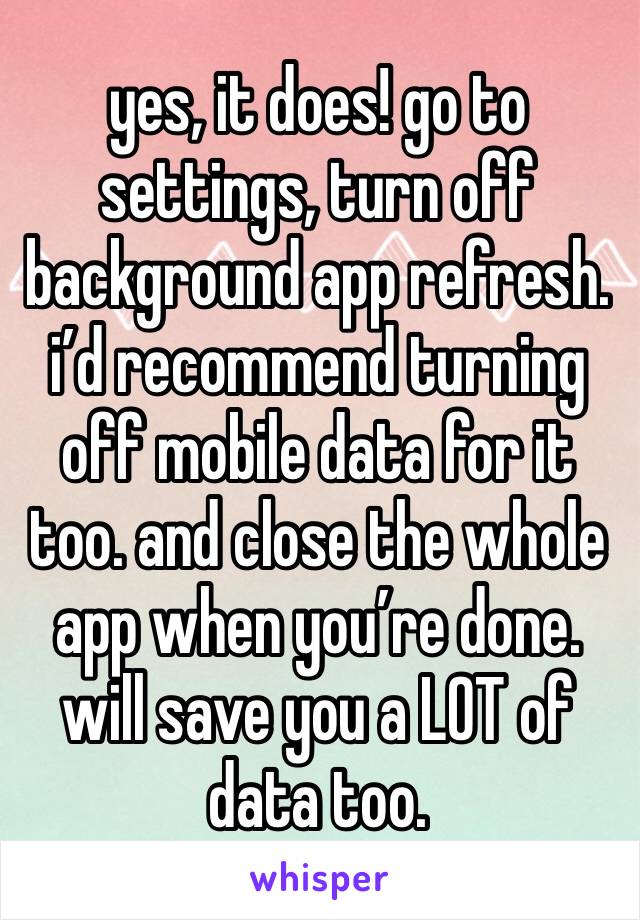 yes, it does! go to settings, turn off background app refresh. i’d recommend turning off mobile data for it too. and close the whole app when you’re done. will save you a LOT of data too.