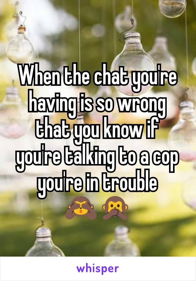 When the chat you're having is so wrong that you know if you're talking to a cop you're in trouble
🙈🙊