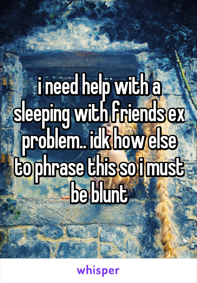 i need help with a sleeping with friends ex problem.. idk how else to phrase this so i must be blunt