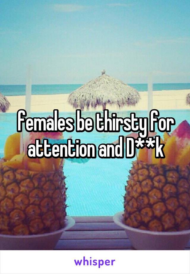 females be thirsty for attention and D**k