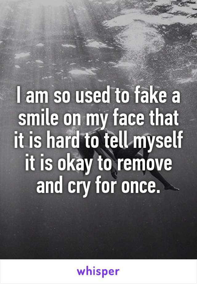 I am so used to fake a smile on my face that it is hard to tell myself it is okay to remove and cry for once.