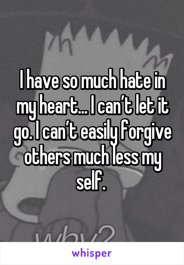 I have so much hate in my heart... I can’t let it go. I can’t easily forgive others much less my self. 