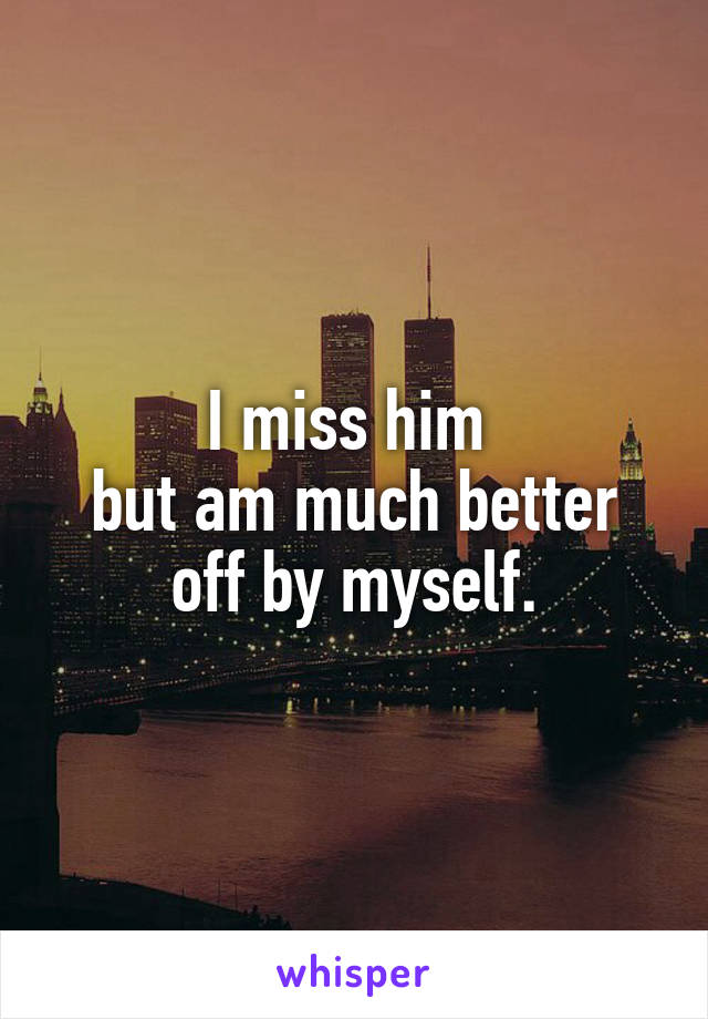 I miss him 
but am much better off by myself.