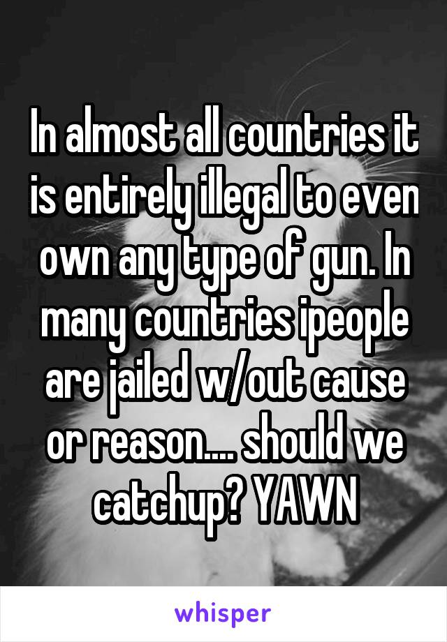 In almost all countries it is entirely illegal to even own any type of gun. In many countries ipeople are jailed w/out cause or reason.... should we catchup? YAWN