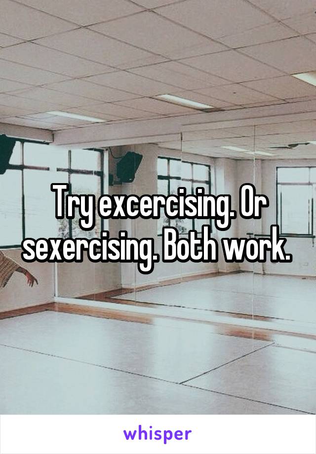 Try excercising. Or sexercising. Both work. 