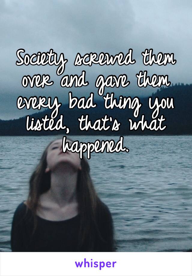 Society screwed them over and gave them every bad thing you listed, that’s what happened. 