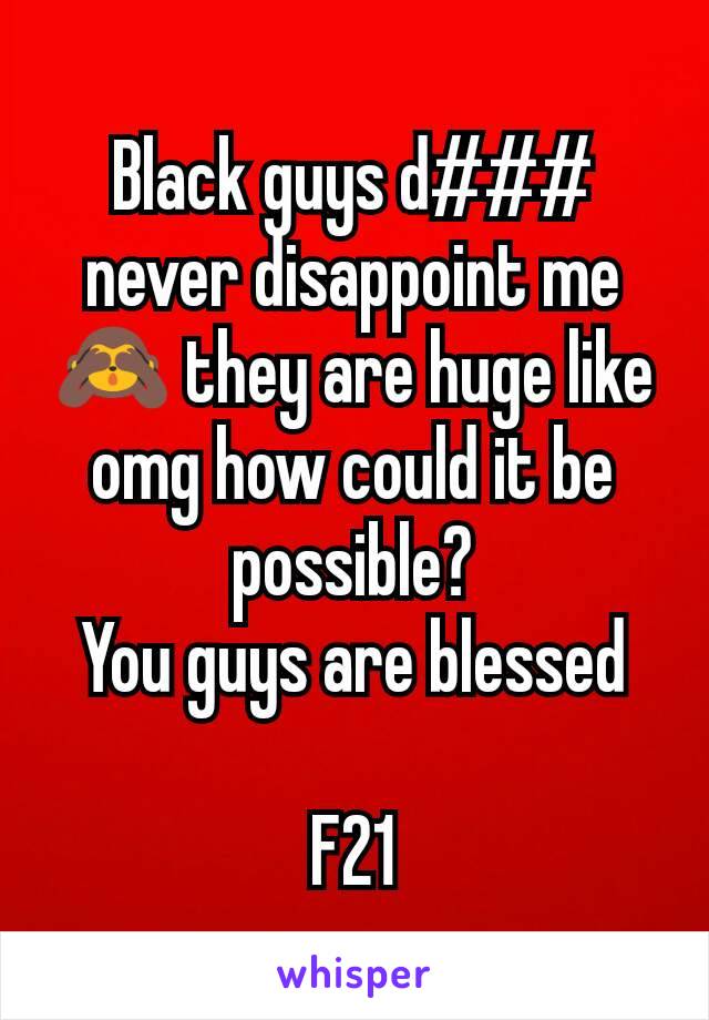 Black guys d### never disappoint me 🙈 they are huge like omg how could it be possible?
You guys are blessed

F21