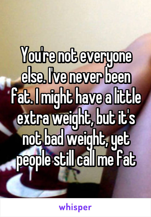 You're not everyone else. I've never been fat. I might have a little extra weight, but it's not bad weight, yet people still call me fat