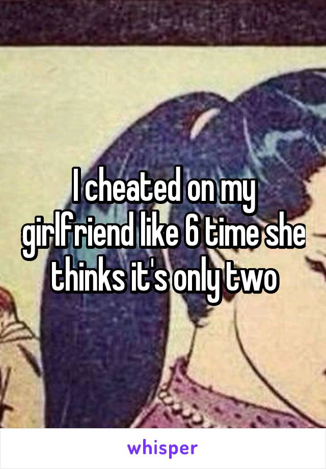 I cheated on my girlfriend like 6 time she thinks it's only two