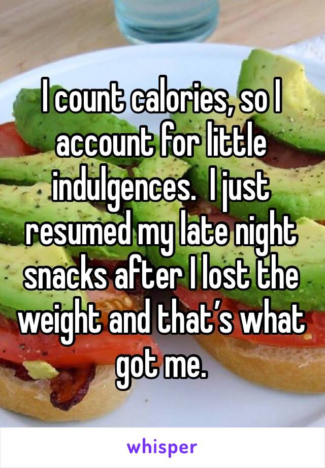 I count calories, so I account for little indulgences.  I just resumed my late night snacks after I lost the weight and that’s what got me.  