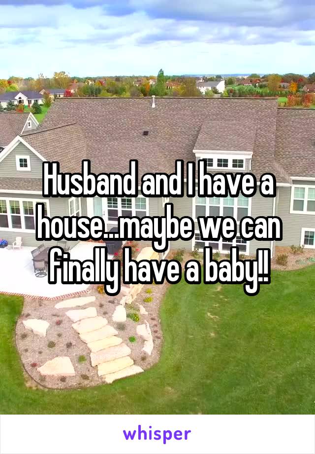 Husband and I have a house...maybe we can finally have a baby!!