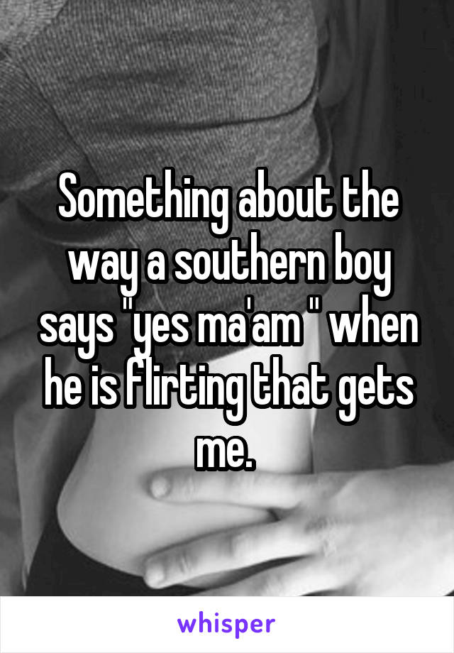 Something about the way a southern boy says "yes ma'am " when he is flirting that gets me. 