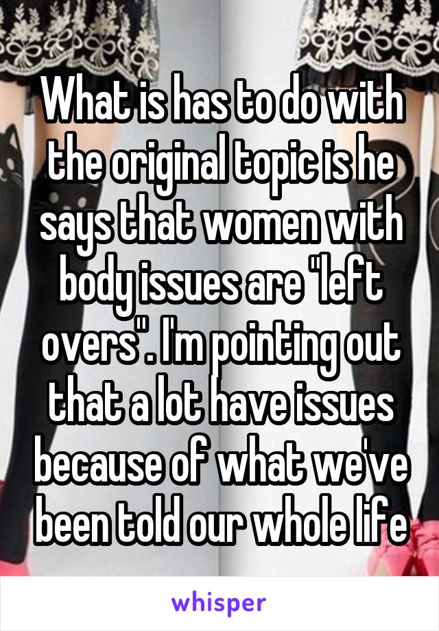 What is has to do with the original topic is he says that women with body issues are "left overs". I'm pointing out that a lot have issues because of what we've been told our whole life