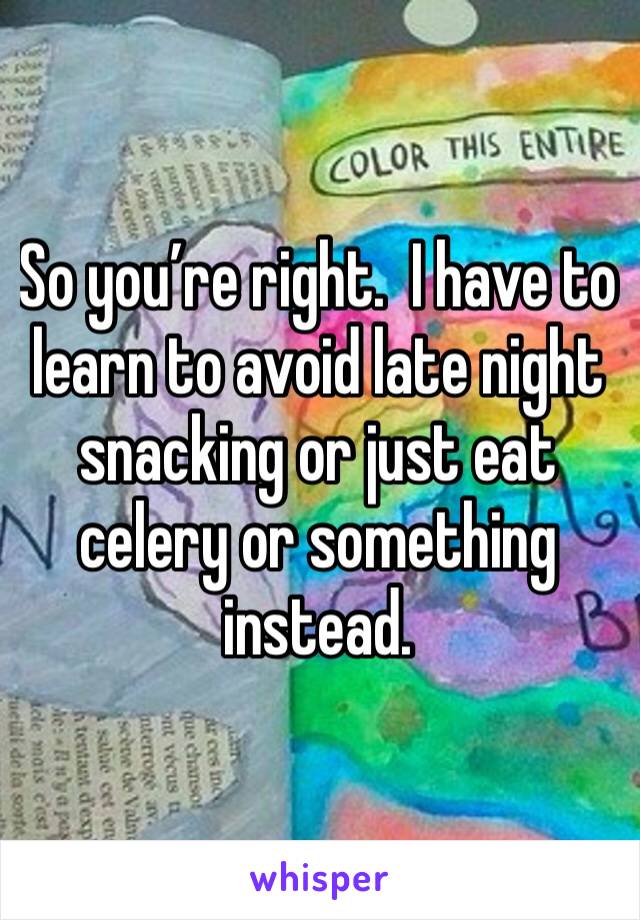 So you’re right.  I have to learn to avoid late night snacking or just eat celery or something instead.