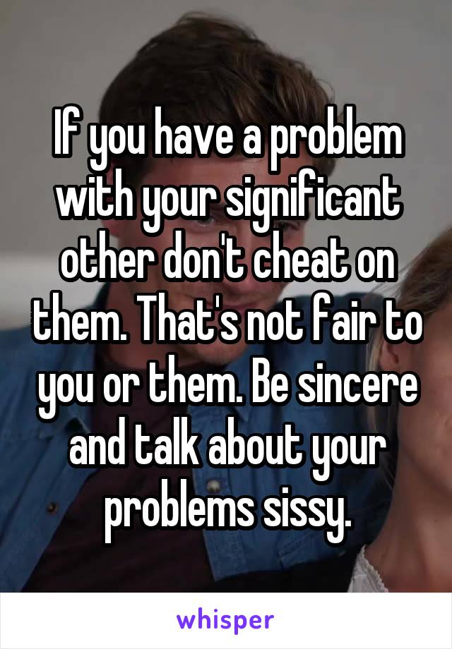 If you have a problem with your significant other don't cheat on them. That's not fair to you or them. Be sincere and talk about your problems sissy.