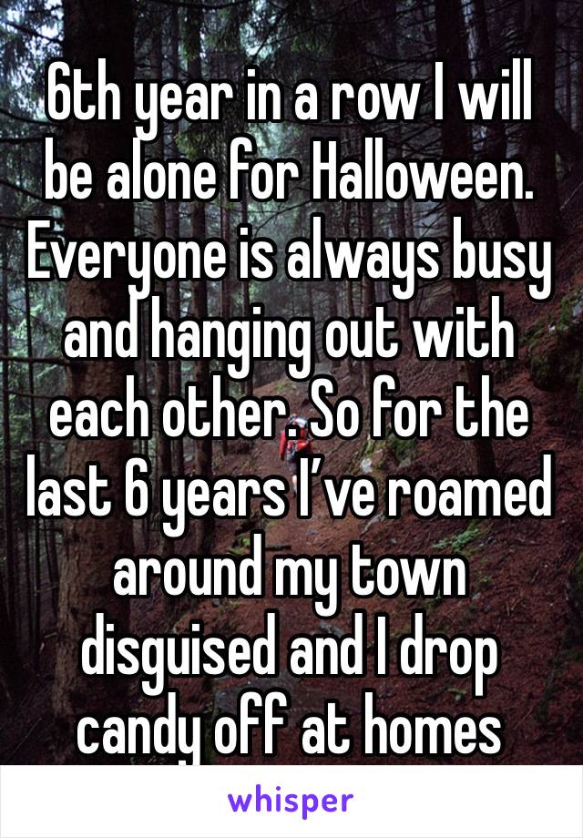 6th year in a row I will be alone for Halloween. Everyone is always busy and hanging out with each other. So for the last 6 years I’ve roamed around my town disguised and I drop candy off at homes