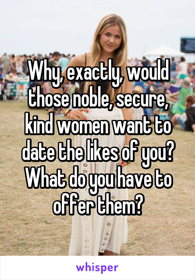 Why, exactly, would those noble, secure, kind women want to date the likes of you? What do you have to offer them?