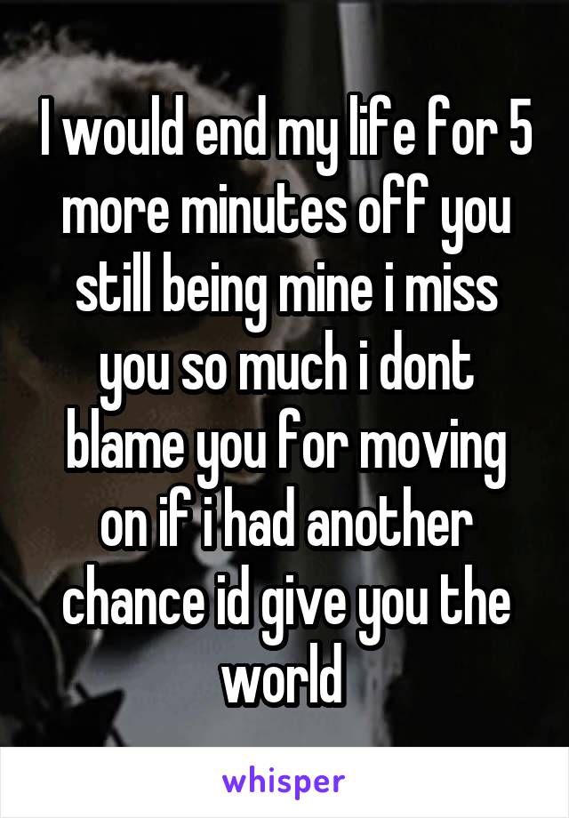 I would end my life for 5 more minutes off you still being mine i miss you so much i dont blame you for moving on if i had another chance id give you the world 