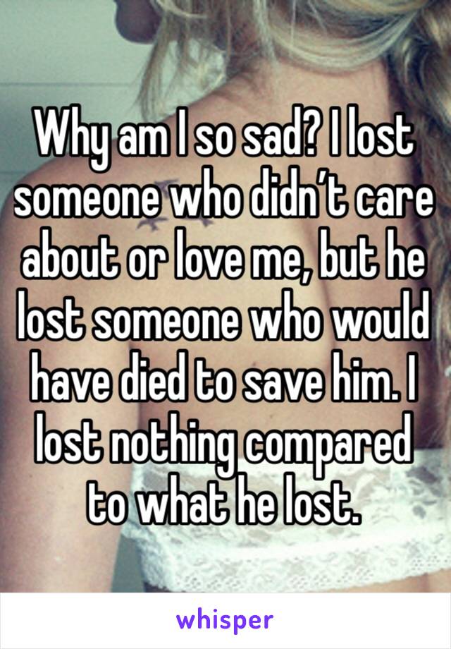 Why am I so sad? I lost someone who didn’t care about or love me, but he lost someone who would have died to save him. I lost nothing compared to what he lost. 