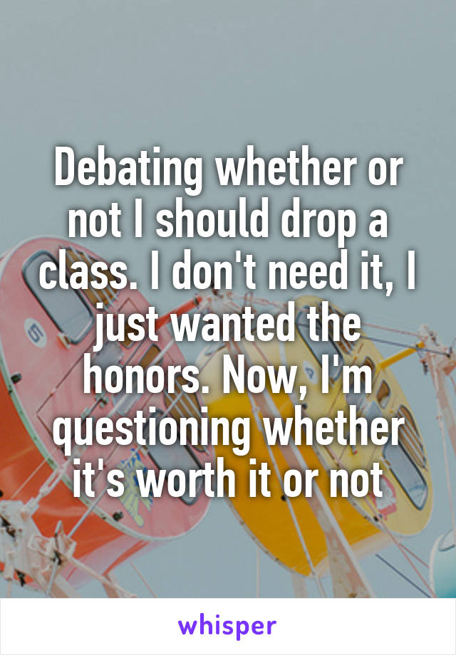 Debating whether or not I should drop a class. I don't need it, I just wanted the honors. Now, I'm questioning whether it's worth it or not