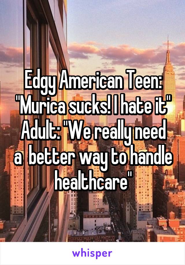 Edgy American Teen: "Murica sucks! I hate it"
Adult: "We really need a  better way to handle healthcare"
