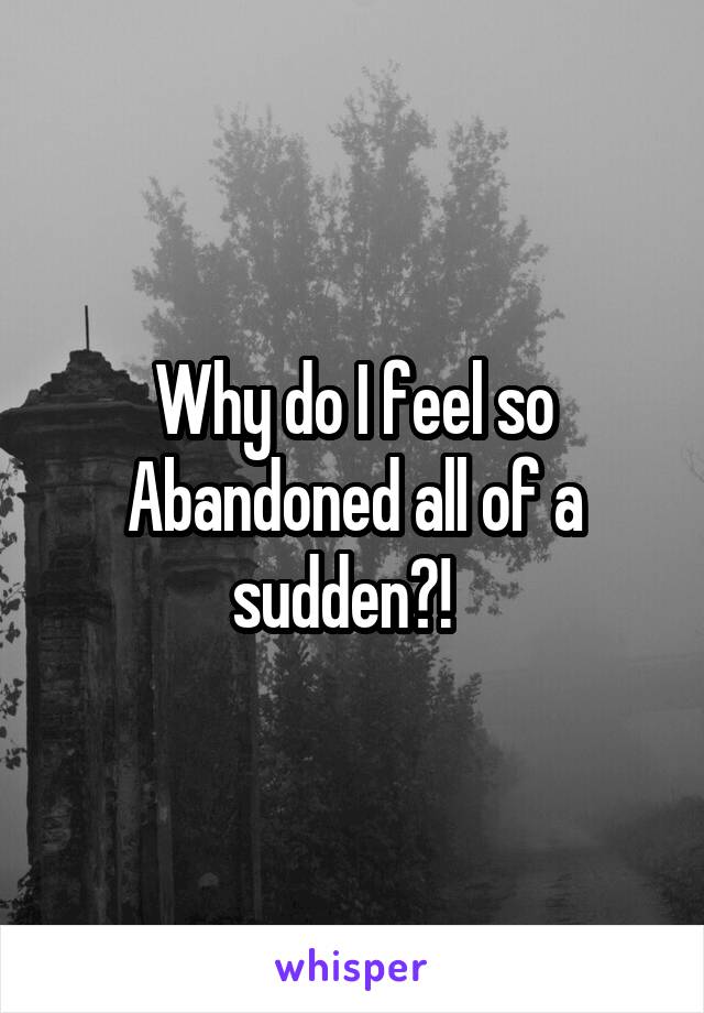 Why do I feel so Abandoned all of a sudden?!  