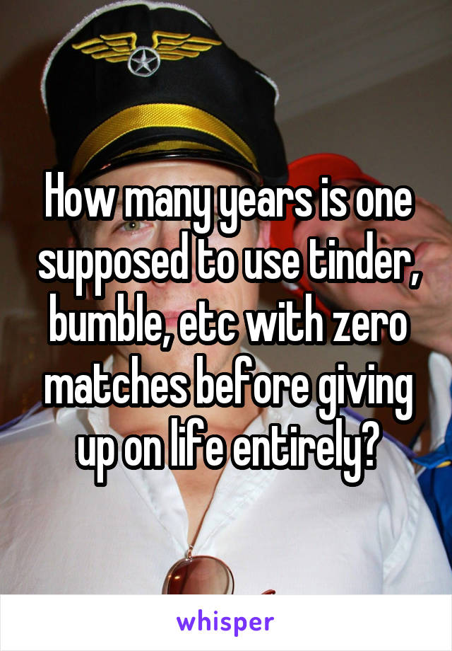 How many years is one supposed to use tinder, bumble, etc with zero matches before giving up on life entirely?