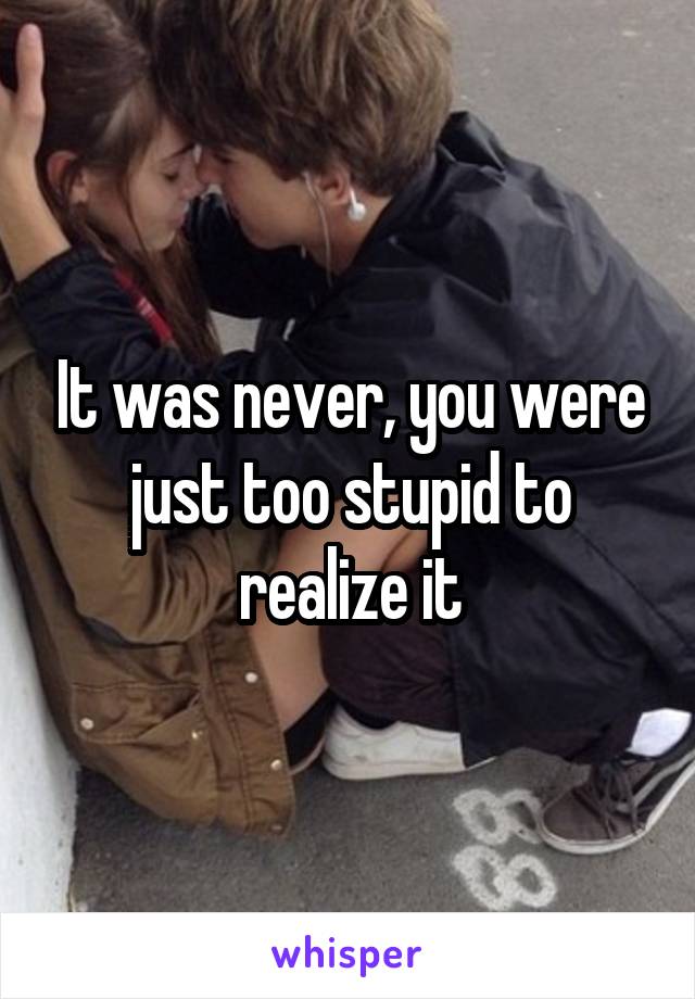 It was never, you were just too stupid to realize it