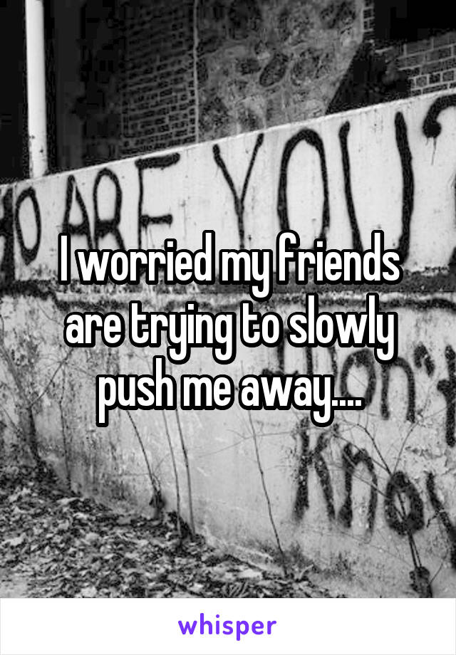 I worried my friends are trying to slowly push me away....