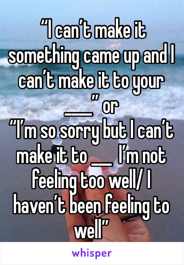  “I can’t make it something came up and I can’t make it to your ____” or 
“I’m so sorry but I can’t make it to ___  I’m not feeling too well/ I haven’t been feeling to well” 