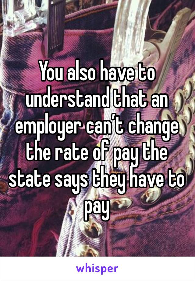 You also have to understand that an employer can’t change the rate of pay the state says they have to pay