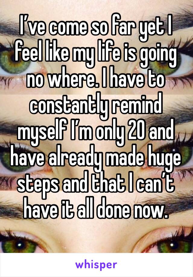 I’ve come so far yet I feel like my life is going no where. I have to constantly remind myself I’m only 20 and have already made huge steps and that I can’t have it all done now. 