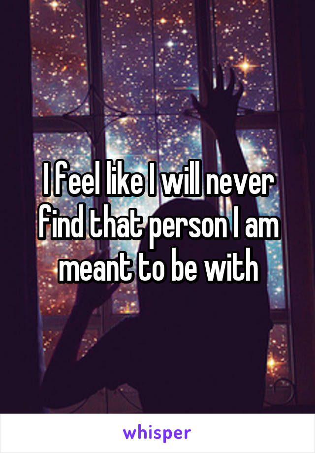 I feel like I will never find that person I am meant to be with