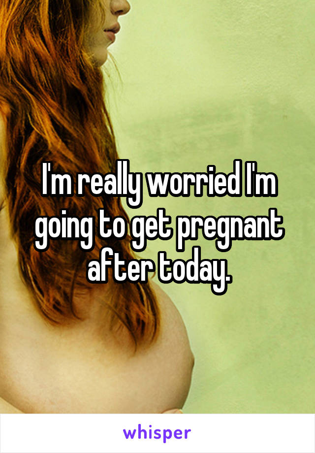 I'm really worried I'm going to get pregnant after today.