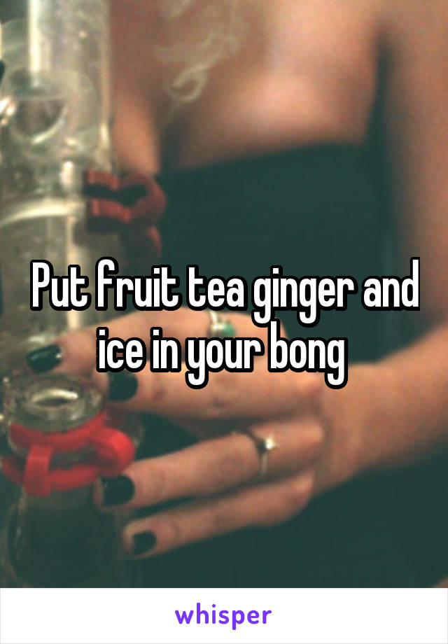 Put fruit tea ginger and ice in your bong 