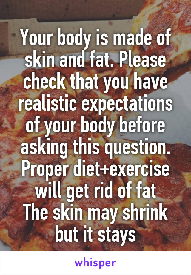 Your body is made of skin and fat. Please check that you have realistic expectations of your body before
asking this question. Proper diet+exercise will get rid of fat
The skin may shrink but it stays