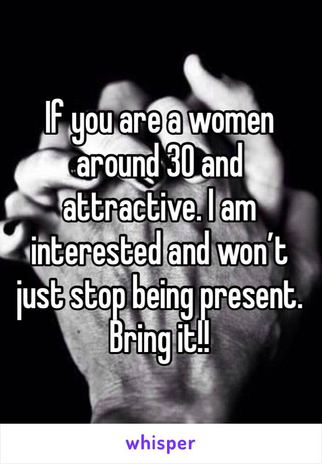 If you are a women around 30 and attractive. I am interested and won’t just stop being present. Bring it!!