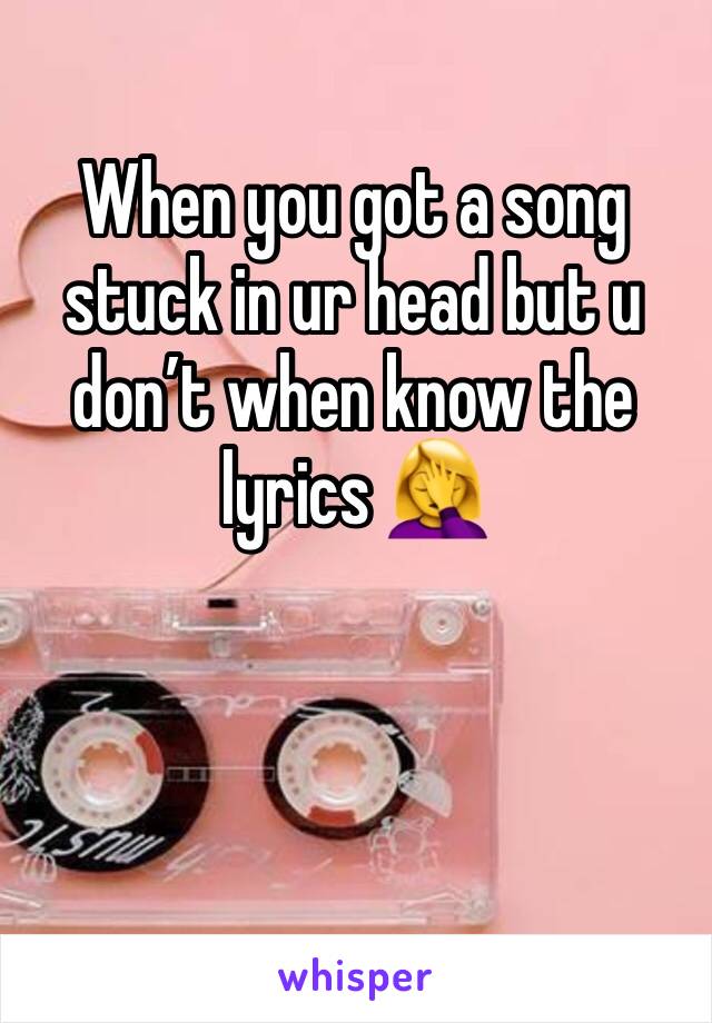 When you got a song stuck in ur head but u don’t when know the lyrics 🤦‍♀️