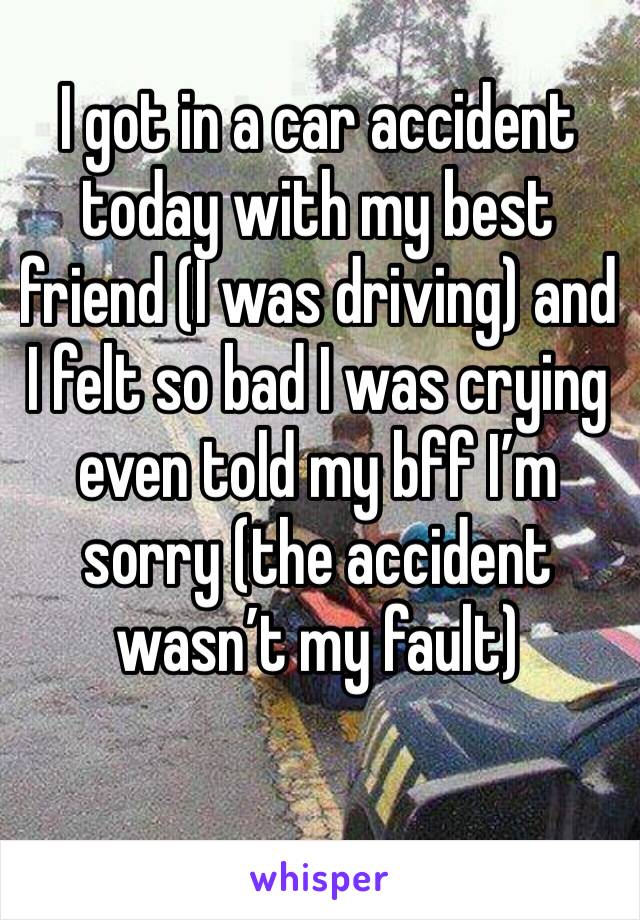 I got in a car accident today with my best friend (I was driving) and I felt so bad I was crying even told my bff I’m sorry (the accident wasn’t my fault) 