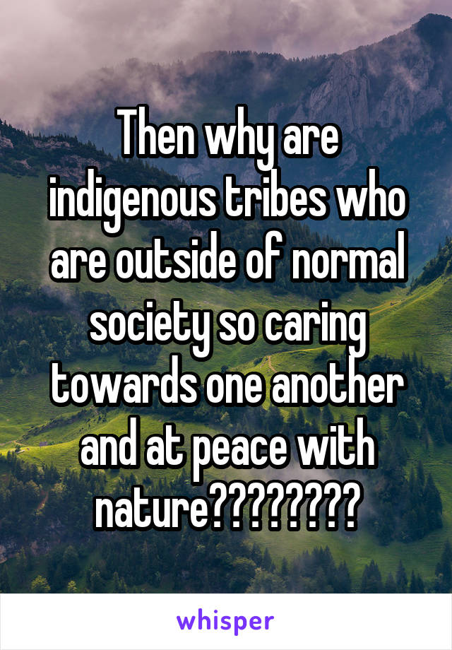 Then why are indigenous tribes who are outside of normal society so caring towards one another and at peace with nature????????