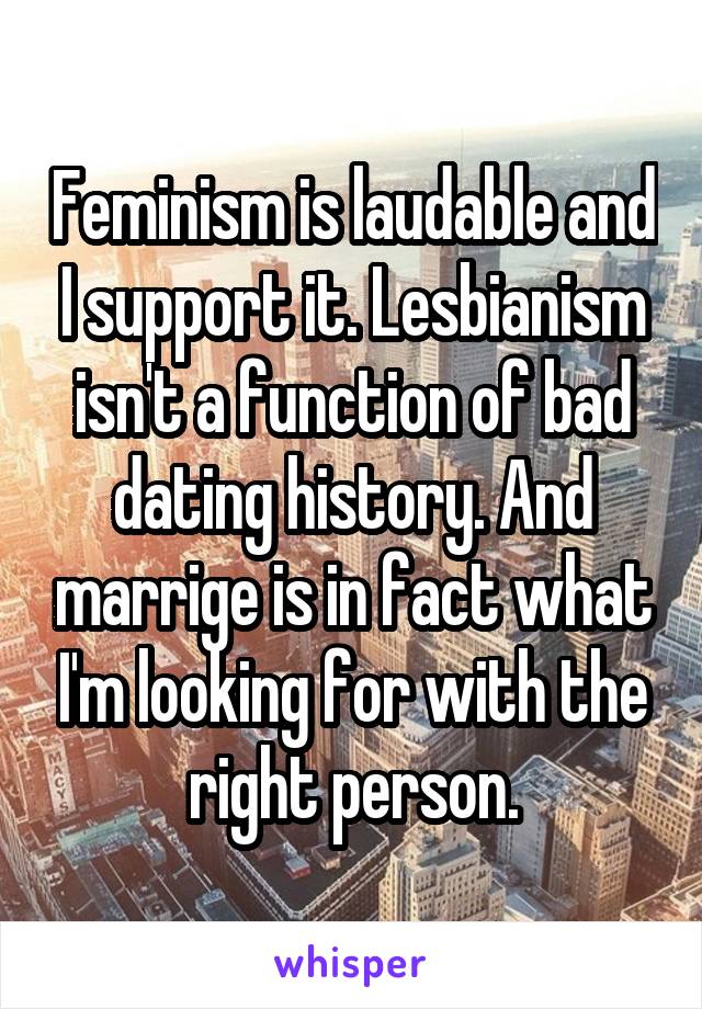 Feminism is laudable and I support it. Lesbianism isn't a function of bad dating history. And marrige is in fact what I'm looking for with the right person.