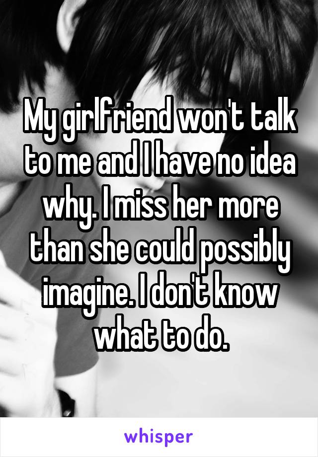 My girlfriend won't talk to me and I have no idea why. I miss her more than she could possibly imagine. I don't know what to do.