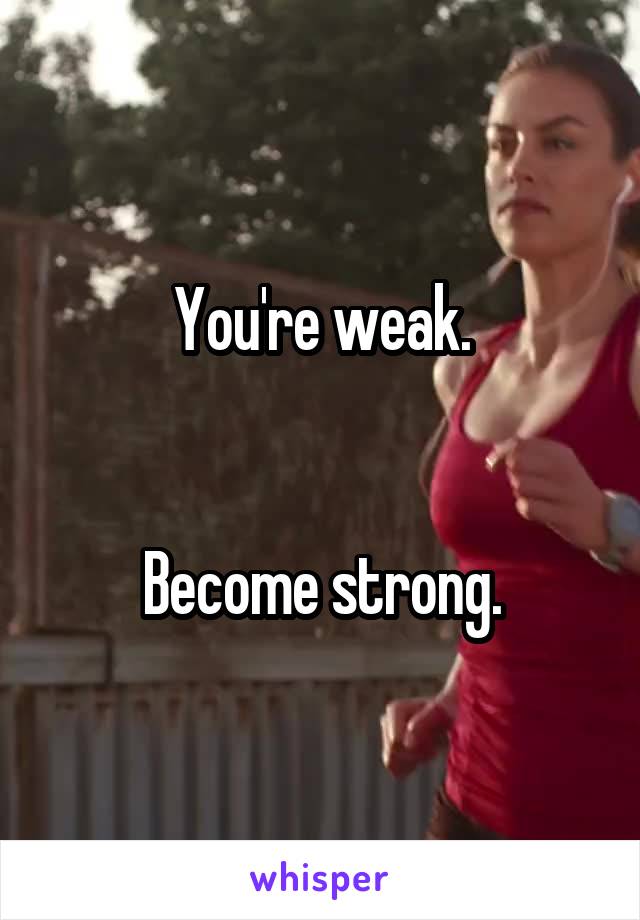 You're weak.


Become strong.