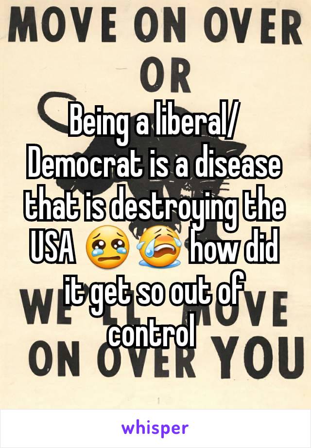 Being a liberal/Democrat is a disease that is destroying the USA 😢😭 how did it get so out of control 