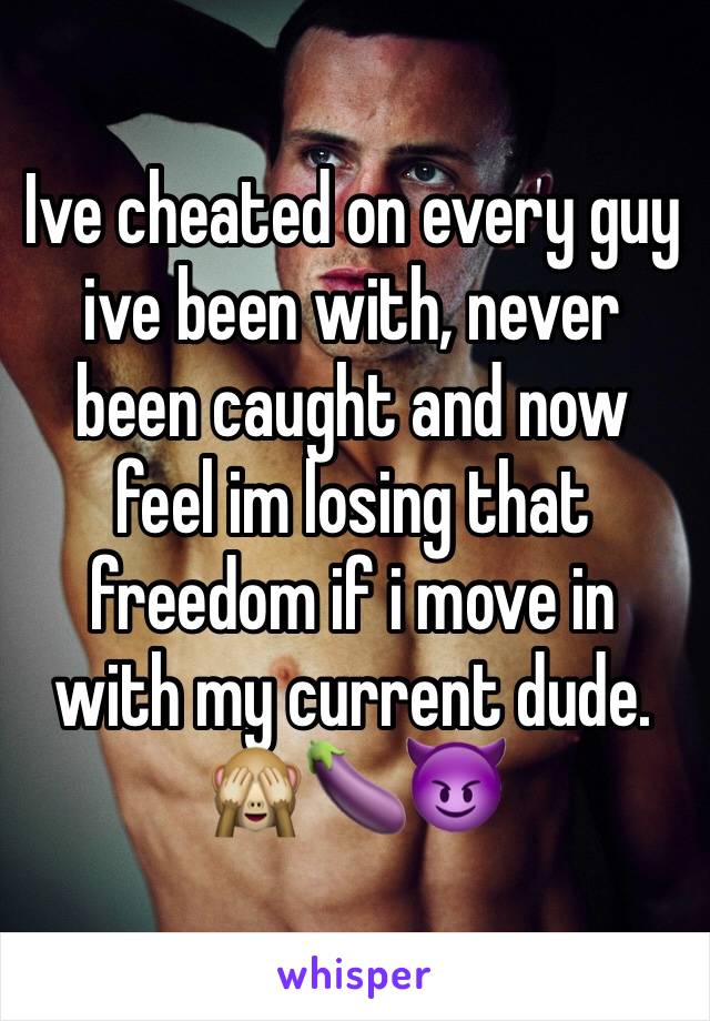 Ive cheated on every guy ive been with, never been caught and now feel im losing that freedom if i move in with my current dude. 🙈🍆😈