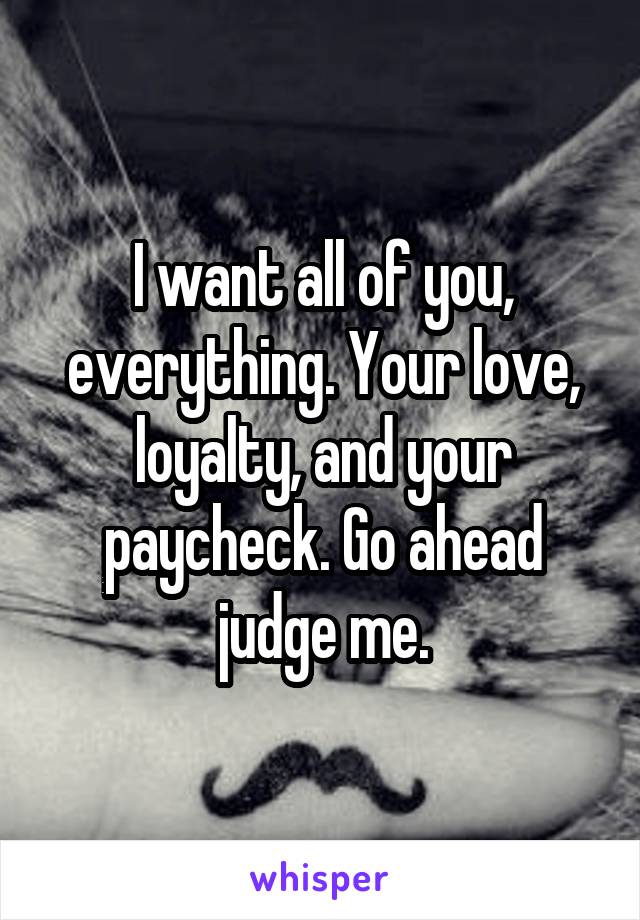 I want all of you, everything. Your love, loyalty, and your paycheck. Go ahead judge me.