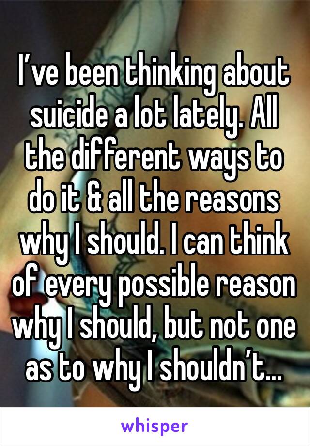 I’ve been thinking about suicide a lot lately. All the different ways to do it & all the reasons why I should. I can think of every possible reason why I should, but not one as to why I shouldn’t...